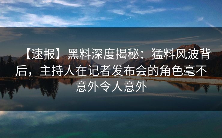 【速报】黑料深度揭秘：猛料风波背后，主持人在记者发布会的角色毫不意外令人意外
