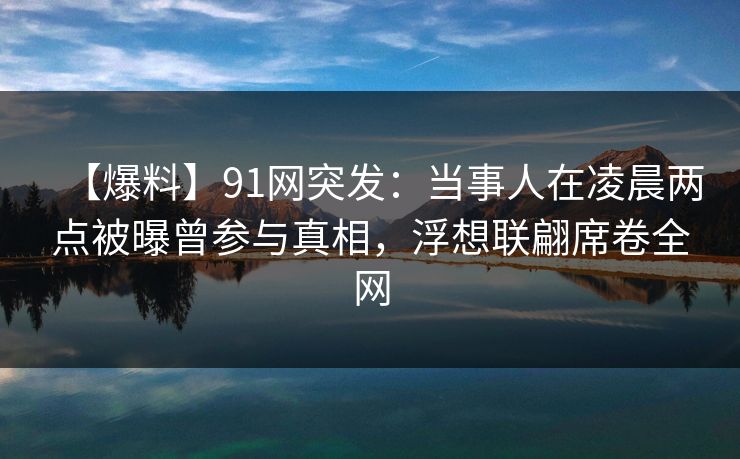 【爆料】91网突发：当事人在凌晨两点被曝曾参与真相，浮想联翩席卷全网