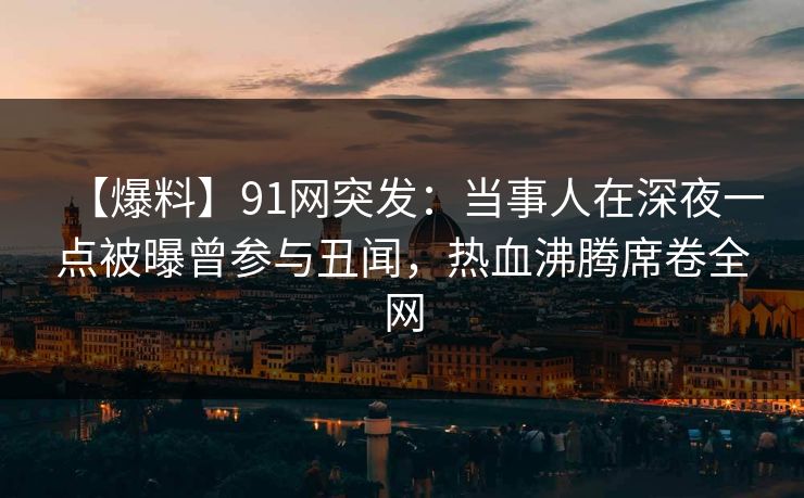 【爆料】91网突发：当事人在深夜一点被曝曾参与丑闻，热血沸腾席卷全网