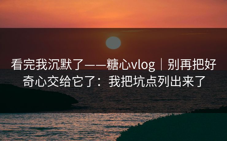 看完我沉默了——糖心vlog｜别再把好奇心交给它了：我把坑点列出来了