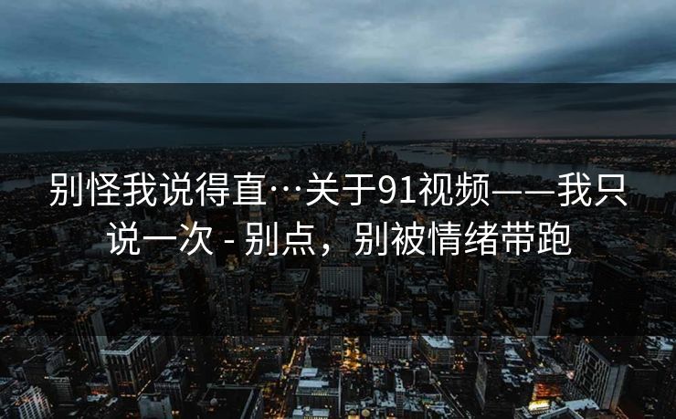 别怪我说得直…关于91视频——我只说一次 - 别点，别被情绪带跑