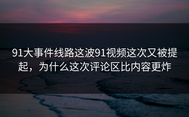 91大事件线路这波91视频这次又被提起，为什么这次评论区比内容更炸