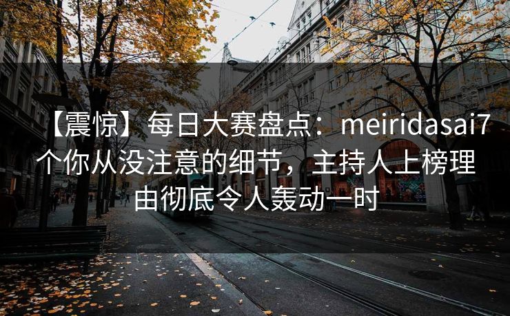 【震惊】每日大赛盘点：meiridasai7个你从没注意的细节，主持人上榜理由彻底令人轰动一时
