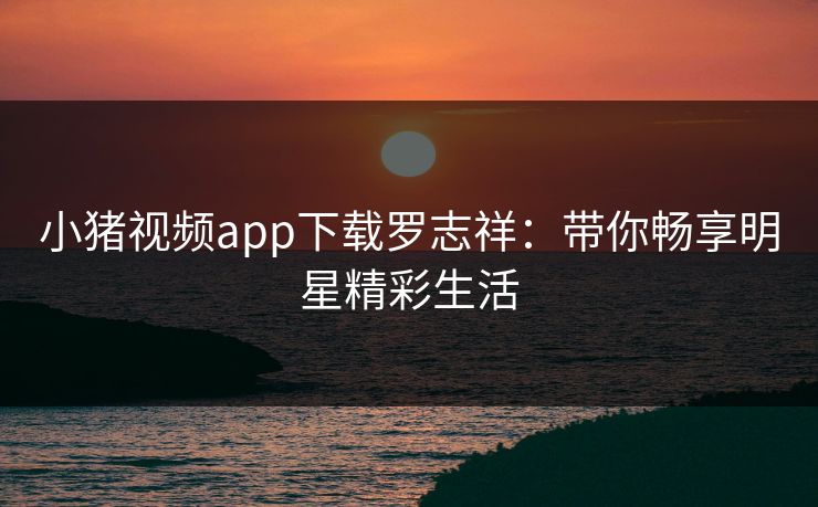 小猪视频app下载罗志祥：带你畅享明星精彩生活