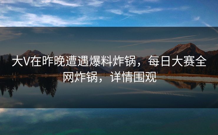 大V在昨晚遭遇爆料炸锅，每日大赛全网炸锅，详情围观
