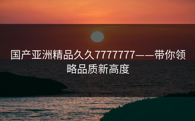 国产亚洲精品久久7777777——带你领略品质新高度