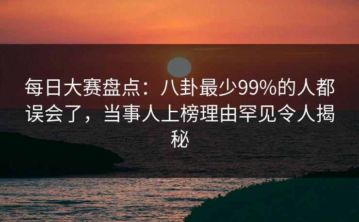 每日大赛盘点：八卦最少99%的人都误会了，当事人上榜理由罕见令人揭秘