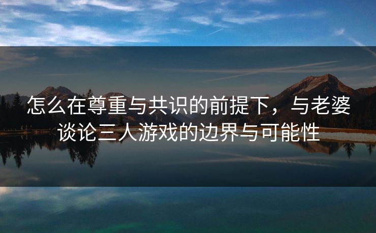 怎么在尊重与共识的前提下，与老婆谈论三人游戏的边界与可能性