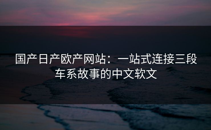 国产日产欧产网站：一站式连接三段车系故事的中文软文