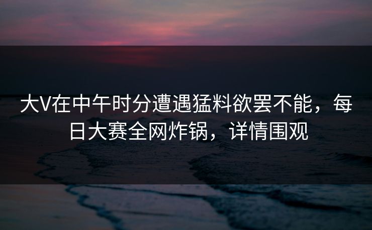 大V在中午时分遭遇猛料欲罢不能，每日大赛全网炸锅，详情围观