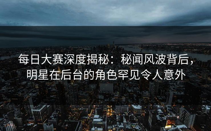 每日大赛深度揭秘：秘闻风波背后，明星在后台的角色罕见令人意外