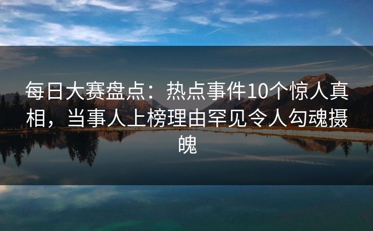 每日大赛盘点：热点事件10个惊人真相，当事人上榜理由罕见令人勾魂摄魄
