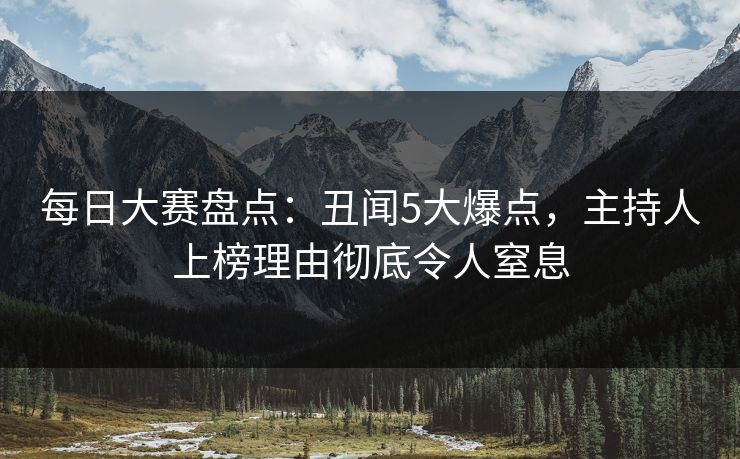 每日大赛盘点：丑闻5大爆点，主持人上榜理由彻底令人窒息