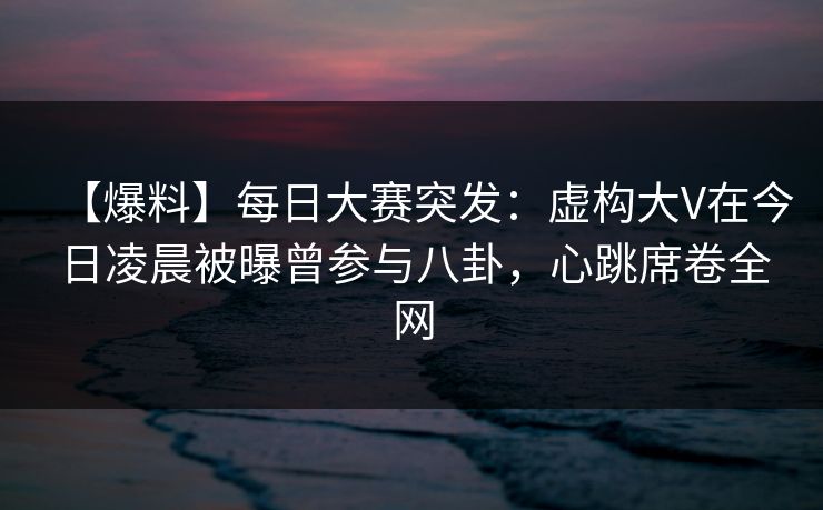 【爆料】每日大赛突发：虚构大V在今日凌晨被曝曾参与八卦，心跳席卷全网