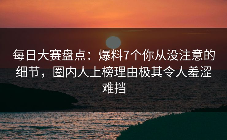 每日大赛盘点：爆料7个你从没注意的细节，圈内人上榜理由极其令人羞涩难挡