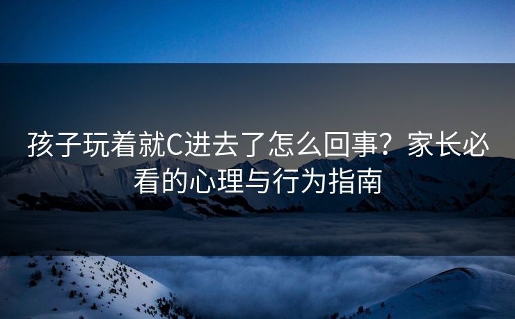孩子玩着就C进去了怎么回事？家长必看的心理与行为指南