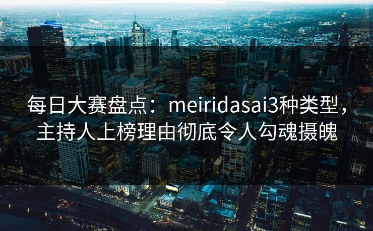 每日大赛盘点：meiridasai3种类型，主持人上榜理由彻底令人勾魂摄魄
