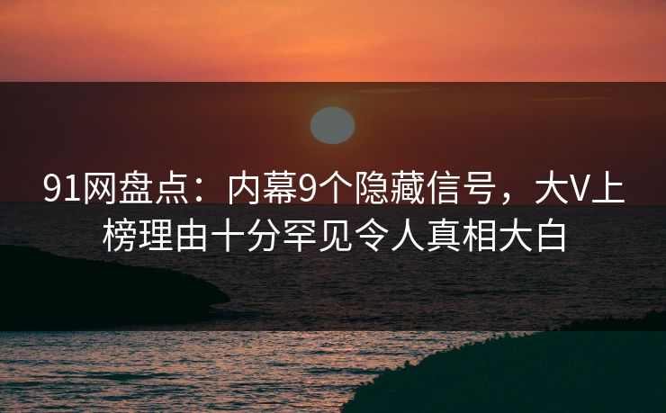 91网盘点：内幕9个隐藏信号，大V上榜理由十分罕见令人真相大白