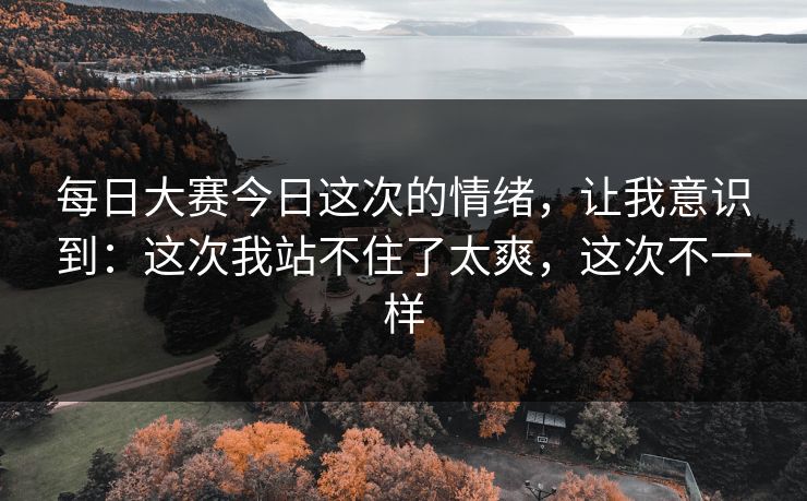 每日大赛今日这次的情绪，让我意识到：这次我站不住了太爽，这次不一样