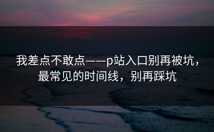 我差点不敢点——p站入口别再被坑，最常见的时间线，别再踩坑