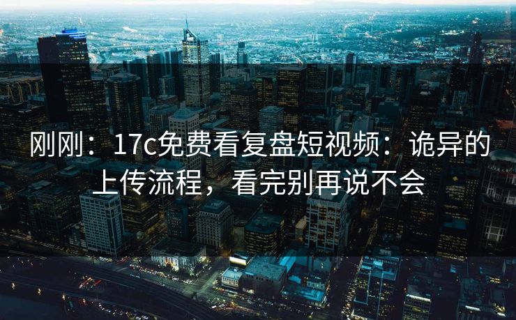 刚刚：17c免费看复盘短视频：诡异的上传流程，看完别再说不会